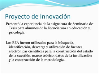Proyecto de Innovación 
Presentó la experiencia de la asignatura de Seminario de 
Tesis para alumnos de la licenciatura en educación y 
psicología. 
Los REA fueron utilizados para la búsqueda, 
identificación, descarga y utilización de fuentes 
electrónicas científicas para la construcción del estado 
de la cuestión, marco teórico, datos de la justificación 
y la construcción de la metodología. 
 