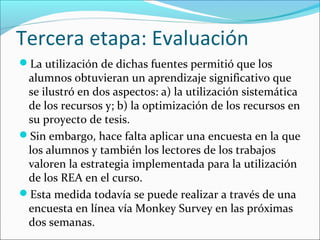 Tercera etapa: Evaluación 
La utilización de dichas fuentes permitió que los 
alumnos obtuvieran un aprendizaje significativo que 
se ilustró en dos aspectos: a) la utilización sistemática 
de los recursos y; b) la optimización de los recursos en 
su proyecto de tesis. 
Sin embargo, hace falta aplicar una encuesta en la que 
los alumnos y también los lectores de los trabajos 
valoren la estrategia implementada para la utilización 
de los REA en el curso. 
Esta medida todavía se puede realizar a través de una 
encuesta en línea vía Monkey Survey en las próximas 
dos semanas. 
