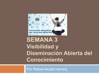 SEMANA 3
Visibilidad y
Diseminación Abierta del
Conocimiento
Por Rafael Alcalá Herrera
 