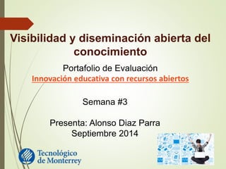 Visibilidad y diseminación abierta del 
conocimiento 
Portafolio de Evaluación 
Innovación educativa con recursos abiertos 
Semana #3 
Presenta: Alonso Diaz Parra 
Septiembre 2014 
 