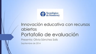 Innovación educativa con recursos 
abiertos 
Portafolio de evaluación 
Presenta: Olivia Sánchez Solis 
Septiembre de 2014 
 