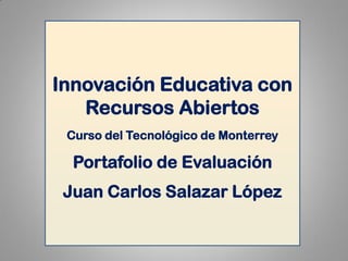 Innovación Educativa con Recursos Abiertos 
Curso del Tecnológico de Monterrey 
Portafolio de Evaluación 
Juan Carlos Salazar López  