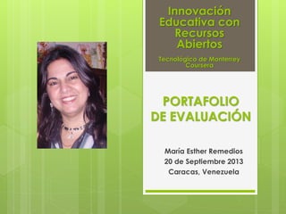 PORTAFOLIO
DE EVALUACIÓN
María Esther Remedios
20 de Septiembre 2013
Caracas, Venezuela
Innovación
Educativa con
Recursos
Abiertos
Tecnológico de Monterrey
Coursera
 