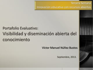 Portafolio Evaluativo:
Visibilidad y diseminación abierta del
conocimiento
Víctor Manuel Núñez Bustos
Tercera Semana
Innovación educativa con recursos abiertos
Septiembre, 2013.
 
