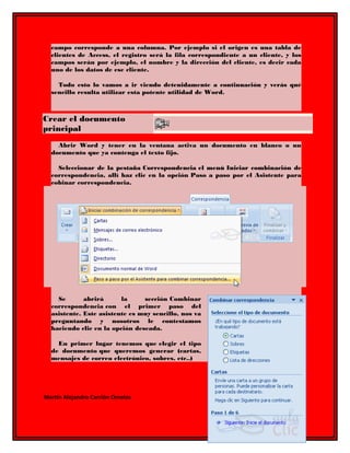 campo corresponde a una columna. Por ejemplo si el origen es una tabla de 
clientes de Access, el registro será la fila correspondiente a un cliente, y los 
campos serán por ejemplo, el nombre y la dirección del cliente, es decir cada 
uno de los datos de ese cliente. 
Todo esto lo vamos a ir viendo detenidamente a continuación y verás qué 
sencillo resulta utilizar esta potente utilidad de Word. 
Crear el documento 
principal 
Abrir Word y tener en la ventana activa un documento en blanco o un 
documento que ya contenga el texto fijo. 
Seleccionar de la pestaña Correspondencia el menú Iniciar combinación de 
correspondencia, allí haz clic en la opción Paso a paso por el Asistente para 
cobinar correspondencia. 
Se abrirá la sección Combinar 
correspondencia con el primer paso del 
asistente. Este asistente es muy sencillo, nos va 
preguntando y nosotros le contestamos 
haciendo clic en la opción deseada. 
En primer lugar tenemos que elegir el tipo 
de documento que queremos generar (cartas, 
mensajes de correo electrónico, sobres, etc..) 
Martin Alejandro Carrión Ornelas 
 