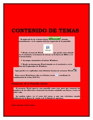 CONTENIDO DE TEMAS 
B cgnbcvnb Es de el botón Inicio , situado, 
normalmente, en la esquina inferior izquierda de la pantalla. 
Desde el icono de Word que puede estar situado 
en el escritorio, en la barra de tareas, en la barra de Office o en 
el menú Inicio. 
Arranque automático al iniciar Windows. 
Desde un documento Word situado en el escritorio o en la 
lista del Explorador de Windows. 
Aquí puedes ver explicadas estas distintas formas de arrancar Word . 
Para cerrar Word hacer clic en el botón cerrar o mediante la 
combinación de teclas ALT+F4. 
Elementos de la Pantalla inicial: 
Al arrancar Word aparece una pantalla como esta, para que conozcas los 
nombres de los diferentes elementos los hemos señalado con líneas y texto en 
color rojo. 
Así podrás saber, en el resto del curso, a qué nos referimos cuando 
hablemos de la Barra de estado o de la Banda de opciones. 
Martin Alejandro Carrión Ornelas 
 