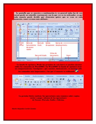 La pantalla que se muestra a continuación (y en general todas las de este 
curso) puede no coincidir exactamente con la que ves en tu ordenador, ya que 
cada usuario puede decidir qué elementos quiere que se vean en cada 
momento, como veremos más adelante. 
La banda de opciones. Desde las pestañas de esta barra se pueden ejecutar 
todos los comandos de Word2007. En Word2007 la banda de opciones tiene 
un comportamiento "inteligente", que consiste, básicamente, en mostrar sólo 
los comandos más importantes y los que el usuario va utilizando 
La pestaña Inicio contiene las operaciones más comunes sobre copiar, 
cortar y pegar, además de las operaciones 
de Fuente, Párrafo, Estilo y Edición. 
Martin Alejandro Carrión Ornelas 
 