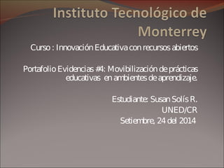 Curso : Innovación Educativa con recursos abiertos 
Portafolio Evidencias #4: Movibilización de prácticas 
educativas en ambientes de aprendizaje. 
Estudiante: Susan Solís R. 
UNED/CR 
Setiembre, 24 del 2014 
 