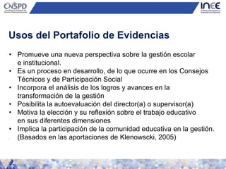 • Promueve una nueva perspectiva sobre la gestión escolar
e institucional.
• Es un proceso en desarrollo, de lo que ocurre en los Consejos
Técnicos y de Participación Social
• Incorpora el análisis de los logros y avances en la
transformación de la gestión
• Posibilita la autoevaluación del director(a) o supervisor(a)
• Motiva la elección y su reflexión sobre el trabajo educativo
en sus diferentes dimensiones
• Implica la participación de la comunidad educativa en la gestión.
• (Basados en las aportaciones de Klenowscki, 2005)
Usos del Portafolio de Evidencias
 