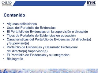 Contenido
• Algunas definiciones
• Usos del Portafolio de Evidencias
• El Portafolio de Evidencias en la supervisión o dirección
• Tipos de Portafolio de Evidencias en educación
• Características del Portafolio de Evidencias del director(a)
y Supervisor(a)
• Portafolio de Evidencias y Desarrollo Profesional
del director(a) Supervisor(a)
• El Portafolio de Evidencias y su integración
• Bibliografía
 
