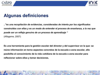 ..”es una recopilación de evidencias, consideradas de interés por los significados
construidos con ellas y es un modo de entender el proceso de enseñanza, a la vez que
puede ser un reflejo genuino de un proceso de aprendizaje “
(Alfageme, 2007)
Es una herramienta para la gestión escolar del director y del supervisor en la que: se
reúne información en torno aspectos concretos de la escuela o zona escolar, ello
posibilita el conocimiento de la vida cotidiana de la escuela o zona escolar para
reflexionar sobre ellos y tomar decisiones.
Algunas definiciones
 