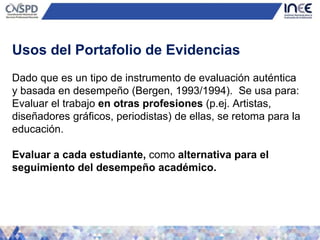 Dado que es un tipo de instrumento de evaluación auténtica
y basada en desempeño (Bergen, 1993/1994). Se usa para:
Evaluar el trabajo en otras profesiones (p.ej. Artistas,
diseñadores gráficos, periodistas) de ellas, se retoma para la
educación.
Evaluar a cada estudiante, como alternativa para el
seguimiento del desempeño académico.
Usos del Portafolio de Evidencias
 