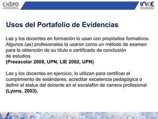 Las y los docentes en formación lo usan con propósitos formativos.
Algunos (as) profesionales la usaron como un método de examen
para la obtención de su título o certificado de conclusión
de estudios
(Preescolar 2008, UPN, LIE 2002, UPN)
Las y los docentes en ejercicio, lo utilizan para certificar el
cumplimiento de estándares, acreditar excelencia pedagógica o
definir el status del docente en el escalafón de carrera profesional
(Lyons, 2003).
Usos del Portafolio de Evidencias
 