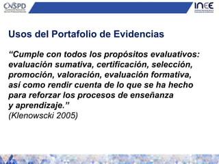 “Cumple con todos los propósitos evaluativos:
evaluación sumativa, certificación, selección,
promoción, valoración, evaluación formativa,
así como rendir cuenta de lo que se ha hecho
para reforzar los procesos de enseñanza
y aprendizaje.”
(Klenowscki 2005)
Usos del Portafolio de Evidencias
 