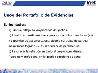Su finalidad es:
a) Ser un reflejo de las prácticas de gestión.
b) Identificar cuestiones clave para ayudar a los directores (as)
y supervisores(as) a reflexionar acerca del punto de partida,
los avances logrados y las interferencias persistentes.
c) Favorecer la reflexión en torno al propio aprendizaje.
Personal y profesional en la gestión escolar o de zona
Usos del Portafolio de Evidencias
 