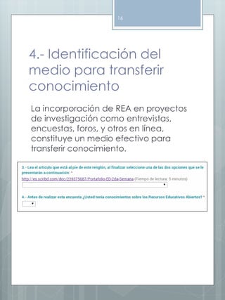16 
4.- Identificación del 
medio para transferir 
conocimiento 
La incorporación de REA en proyectos 
de investigación como entrevistas, 
encuestas, foros, y otros en línea, 
constituye un medio efectivo para 
transferir conocimiento. 
 