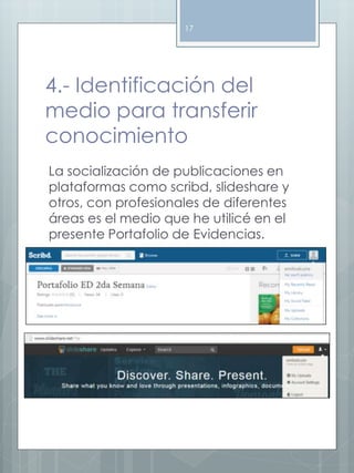 17 
4.- Identificación del 
medio para transferir 
conocimiento 
La socialización de publicaciones en 
plataformas como scribd, slideshare y 
otros, con profesionales de diferentes 
áreas es el medio que he utilicé en el 
presente Portafolio de Evidencias. 
 