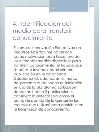 18 
4.- Identificación del 
medio para transferir 
conocimiento 
El curso de Innovación Educativa con 
Recursos Abiertos, me ha servido 
como motivación para hacer uso de 
los diferentes medios disponibles para 
transferir conocimiento, el trabajo que 
Usted está leyendo, es mi primera 
publicación en la plataforma 
slideshare.net, además en el marco 
del presente curso hecho mi iniciación 
en uso de la plataforma scribd.com, 
donde he hecho 2 publicaciones, 
considero lo anterior solo como el 
punto de partida de lo que serán los 
recursos que utilizaré para contribuir en 
la transmisión de conocimiento. 
 