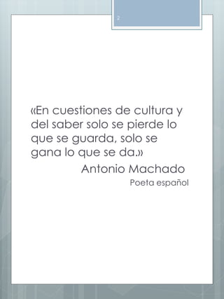 «En cuestiones de cultura y 
del saber solo se pierde lo 
que se guarda, solo se 
gana lo que se da.» 
Antonio Machado 
Poeta español 
2 
 