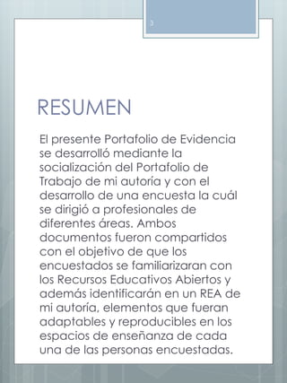 RESUMEN 
3 
El presente Portafolio de Evidencia 
se desarrolló mediante la 
socialización del Portafolio de 
Trabajo de mi autoría y con el 
desarrollo de una encuesta la cuál 
se dirigió a profesionales de 
diferentes áreas. Ambos 
documentos fueron compartidos 
con el objetivo de que los 
encuestados se familiarizaran con 
los Recursos Educativos Abiertos y 
además identificarán en un REA de 
mi autoría, elementos que fueran 
adaptables y reproducibles en los 
espacios de enseñanza de cada 
una de las personas encuestadas. 
 