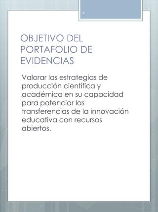 4 
OBJETIVO DEL 
PORTAFOLIO DE 
EVIDENCIAS 
Valorar las estrategias de 
producción científica y 
académica en su capacidad 
para potenciar las 
transferencias de la innovación 
educativa con recursos 
abiertos. 
 