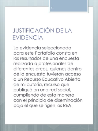 5 
JUSTIFICACIÓN DE LA 
EVIDENCIA 
La evidencia seleccionada 
para este Portafolio consta en 
los resultados de una encuesta 
realizada a profesionales de 
diferentes áreas, quienes dentro 
de la encuesta tuvieron acceso 
a un Recurso Educativo Abierto 
de mi autoría, recurso que 
publiqué en una red social, 
cumpliendo de esta manera 
con el principio de diseminación 
bajo el que se rigen los REA. 
 