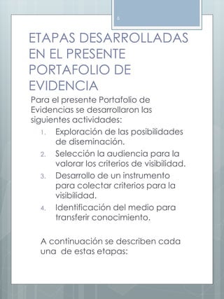 6 
ETAPAS DESARROLLADAS 
EN EL PRESENTE 
PORTAFOLIO DE 
EVIDENCIA 
Para el presente Portafolio de 
Evidencias se desarrollaron las 
siguientes actividades: 
1. Exploración de las posibilidades 
de diseminación. 
2. Selección la audiencia para la 
valorar los criterios de visibilidad. 
3. Desarrollo de un instrumento 
para colectar criterios para la 
visibilidad. 
4. Identificación del medio para 
transferir conocimiento. 
A continuación se describen cada 
una de estas etapas: 
 