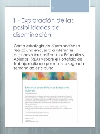 7 
1.- Exploración de las 
posibilidades de 
diseminación 
Como estrategia de diseminación se 
realizó una encuesta a diferentes 
personas sobre los Recursos Educativos 
Abiertos (REA) y sobre el Portafolio de 
Trabajo realizado por mí en la segunda 
semana de este curso: 
 