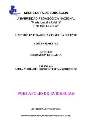 SECRETARÍA DE EDUCACIÓN
UNIVERSIDAD PEDAGÓGICA NACIONAL
“María Lavalle Urbina”
UNIDAD UPN 041
MAESTRÍA EN PEDAGOGÍA Y PRÁCTICA DOCENTE
TERCER SEMESTRE
MODULO
INNOVACIÓN EDUCATIVA
ASESOR (A):
MTRA. MARÍA DEL SOCORRO ESPINA RODRÍGUEZ
JENNI KARINA OCAÑA MOGUEL
SAN FRANCISCO DE CAMPECHE, CAMPECHE; SÁBADO 24 DE ENERO DEL 2015
 