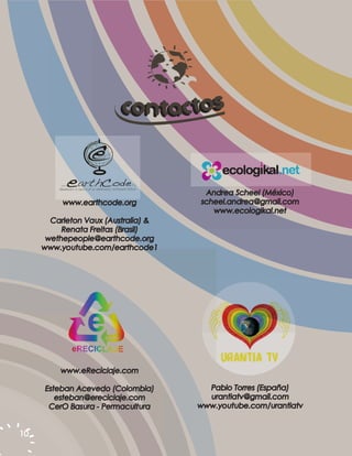 c onta ctos


                                      Andrea Scheel (México)
          www.earthcode.org          scheel.andrea@gmail.com
                                        www.ecologikal.net
       Carleton Vaux (Australia) &
          Renata Freitas (Brasil)
      wethepeople@earthcode.org
     www.youtube.com/earthcode1




         www.eReciclaje.com

     Esteban Acevedo (Colombia)        Pablo Torres (España)
        esteban@ereciclaje.com         urantiatv@gmail.com
      CerO Basura - Permacultura     www.youtube.com/urantiatv


10
 
