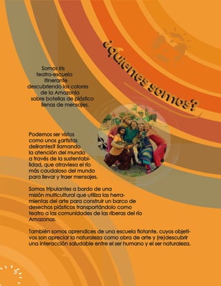 ¿q
                                    ¿qu
                                       uiie
         Somos Iris                         ne
                                            ne


                                          e
       teatro-escuela
           itinerante                          ss ss
    descubriendo los colores
         de la Amazonia                             om
                                                     om
     sobre botellas de plástico
         llenas de mensajes.                           os?
                                                        os?
    Podemos ser vistos
    como unos ¿artistas
    delirantes? llamando
    la atención del mundo
    a través de la sustentabi-
    lidad, que atraviesa el río
    más caudaloso del mundo
    para llevar y traer mensajes.

    Somos tripulantes a bordo de una
    misión multicultural que utiliza las herra-
    mientas del arte para construir un barco de
    desechos plásticos transportándolo como
    teatro a las comunidades de las riberas del río
    Amazonas.

    También somos aprendices de una escuela flotante, cuyos objeti-
    vos son apreciar la naturaleza como obra de arte y (re)descubrir
    una interacción saludable entre el ser humano y el ser naturaleza.




3
 