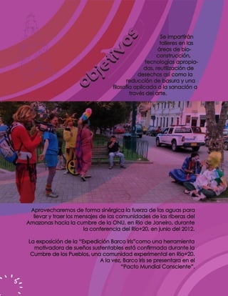 Se impartirán




                                    os
                                                           talleres en las
                                                          áreas de bio-




                                tiv
                                                          construcción,


                                 je
                                                     tecnologías apropia-
                                                    das, reutilización de


                           o   b                  desechos así como la
                                            reducción de basura y una
                                      filosofía aplicada a la sanación a
                                              través del arte.




     Aprovecharemos de forma sinérgica la fuerza de las aguas para
      llevar y traer los mensajes de las comunidades de las riberas del
    Amazonas hacia la cumbre de la ONU, en Rio de Janeiro, durante
                           la conferencia del Rio+20, en junio del 2012.

    La exposición de la “Expedición Barco Iris”como una herramienta
      motivadora de sueños sustentables está confirmada durante la
     Cumbre de los Pueblos, una comunidad experimental en Rio+20.
                               A la vez, Barco Iris se presentara en el
                                        “Pacto Mundial Consciente”.

5
 