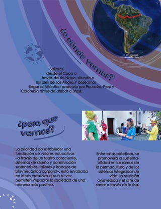 ¿A
                          ¿A
                             DÓ
                             DÓ
                                ND
                                ND
                                        VA
                                   E
                                   E
                       Salimos             M
                     desde el Coca a         OS?
                  través del río Napo, situado a
              los pies de Los Andes.Y deseamos
          llegar al Atlántico pasando por Ecuador, Perú y
      Colombia antes de arribar a Brasil.




     ¿PARA Q UE
     V A M OS?
    La prioridad de establecer una
    fundación de valores educativos             Entre estas prácticas, se
    –a través de un teatro consciente,           promoverá la sustenta-
    sistemas de diseño y construcción            bilidad en las ramas de
    sustentables, talleres y trabajos de       la permacultura y de los
    bio-mecánica corporal–, está enraizada       sistemas integrados de
    en ideas creativas que a su vez                     vida, la nutrición
    permiten impactar la sociedad de una        ayurvedica y el arte de
    manera más positiva.                       sanar a través de la risa.


6
 