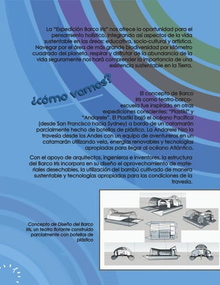 La “Expedición Barco Iris” nos ofrece la oportunidad para el
              pensamiento holístico, integrando así aspectos de la vida
           sustentable en las áreas: educativa, socio-cultural y artística.
        Navegar por el área de más grande biodiversidad por kilómetro
       cuadrado del planeta, respirar y disfrutar de la abundancia de la
        vida seguramente nos hará comprender la importancia de una
                                       existencia sustentable en la Tierra.



                                os?
      ¿có mo               v am                        El concepto de Barco
                                                    Iris como teatro-barco-
                                            escuela fue inspirado en otras
                                    expediciones conscientes: “Plastiki” y
                            “Andarele”. El Plastiki bajó el océano Pacifico
          (desde San Francisco hacia Sydney) a bordo de un catamarán
         parcialmente hecho de botellas de plástico. La Andarele hizo la
            travesía desde los Andes con un equipo de aventureros en un
            catamarán utilizando vela, energías renovables y tecnologías
                              apropiadas para llegar al océano Atlántico.
     Con el apoyo de arquitectos, ingenieros e inventores, la estructura
     del Barco Iris incorpora en su diseño el aprovechamiento de mate-
      riales desechables, la utilización del bambú cultivado de manera
       sustentable y tecnologías apropiadas para las condiciones de la
                                                               travesía.




      Concepto de Diseño del Barco
    Iris, un teatro flotante construido
        parcialmente con botellas de
                               plástico




7
 