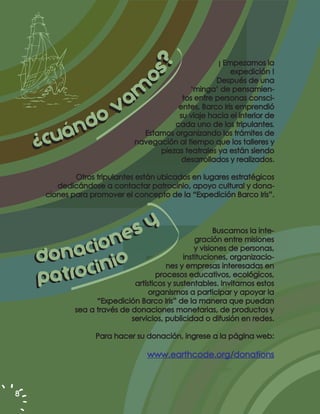 ¡ Empezamos la




                                  ??
                                                          expedición !




                               oss
                               o
                                                     Después de una


                am
                                              ‘minga’ de pensamien-
                                           tos entre personas consci-
              v                           entes, Barco Iris emprendió



        án do                             su viaje hacia el interior de
                                         cada uno de los tripulantes.

    ¿cu
                                 Estamos organizando los trámites de
                               navegación al tiempo que los talleres y
                                     piezas teatrales ya están siendo
                                           desarrollados y realizados.

             Otros tripulantes están ubicados en lugares estratégicos
        dedicándose a contactar patrocinio, apoyo cultural y dona-
     ciones para promover el concepto de la “Expedición Barco Iris”.




               ne  sy                                    Buscamos la inte-


          aci o io
                                                  gración entre misiones
                                                  y visiones de personas,
    d on in                                   instituciones, organizacio-


      at ro c
                                        nes y empresas interesadas en

    p                                procesos educativos, ecológicos,
                              artísticos y sustentables. Invitamos estos
                                   organismos a participar y apoyar la
                   “Expedición Barco Iris” de la manera que puedan
             sea a través de donaciones monetarias, de productos y
                             servicios, publicidad o difusión en redes.

                   Para hacer su donación, ingrese a la página web:

                                   www.earthcode.org/donations



8
 