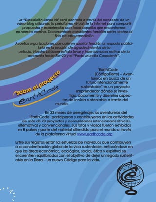 La “Expedición Barco Iris” será contada a través del concepto de un
     video-blog utilizando la plataforma virtual de la Internet para compartir
         propuestas y experiencias con todos aquellos que encontremos
    en nuestro camino. Documentales conscientes también serán hechos al
                              final de esta expedición
                                           .
    Aquellas organizaciones que quieren aportar tendrán un espacio publici-
                  tario en la sección de agradecimientos de la
      pelicula. Nuestra bitácora señala llevar y traer las voces nativas de la
            amazonia hacia Rio+20 y el “Pacto Mundial Consciente”.



                                                      “EarthCode
                             o                      (CódigoTierra) – Aven-
                          ct                      tureros en busca de un
                       ye                      futuro intencionalmente
                   pro
        re el
                                            sustentable” es un proyecto
    sob                                 emprendedor dónde se inves-
                                    tiga, documenta y disemina aspec-
                                tos de la vida sustentable a través del
                             mundo.

                     En 33 meses de peregrinaje, los aventureros del
            ‘EarthCode’ participaron y contribuyeron en las actividades
        de más de 70 proyectos y comunidades intencionales étnicas,
     alternativas y convencionales. Sus fotos y videos fueron exhibidos
     en 8 países y parte del material difundido para el mundo a través
               de la plataforma virtual www.earthcode.org.

    Entre sus registros están los esfuerzos de individuos que contribuyen
    a la concientización global de la vida sustentable, enfocándose en
    que las áreas económica, ecológica, social, ética y espiritual se
    encuentren equilibradas con el objetivo de dejar un legado sustent-
    able en la Tierra – un nuevo Código para la vida.




9
 
