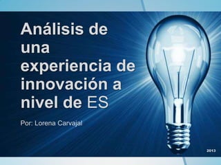 Análisis de
una
experiencia de
innovación a
nivel de ES
Por: Lorena Carvajal
2013
 