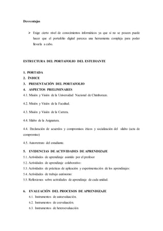 Desventajas
 Exige cierto nivel de conocimientos informáticos ya que si no se poseen puede
hacer que el portafolio digital parezca una herramienta compleja para poder
llevarla a cabo.
ESTRUCTURA DEL PORTAFOLIO DEL ESTUDIANTE
1. PORTADA
2. ÍNDICE
3. PRESENTACIÓN DEL PORTAFOLIO
4. ASPECTOS PRELIMINARES
4.1. Misión y Visión de la Universidad Nacional de Chimborazo.
4.2. Misión y Visión de la Facultad.
4.3. Misión y Visión de la Carrera.
4.4. Sílabo de la Asignatura.
4.4. Declaración de acuerdos y compromisos éticos y socialización del sílabo (acta de
compromiso)
4.5. Autorretrato del estudiante.
5. EVIDENCIAS DE ACTIVIDADES DE APRENDIZAJE
5.1. Actividades de aprendizaje asistido por el profesor
5.2. Actividades de aprendizaje colaborativo:
5.3. Actividades de prácticas de aplicación y experimentación de los aprendizajes:
5.4. Actividades de trabajo autónomo:
5.5. Reflexiones sobre actividades de aprendizaje de cada unidad.
6. EVALUACIÓN DEL PROCESOS DE APRENDIZAJE
6.1. Instrumentos de autoevaluación.
6.2. Instrumentos de coevaluación.
6.3. Instrumentos de heteroevaluación
 