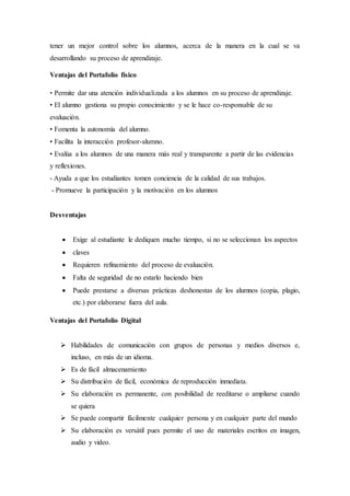 tener un mejor control sobre los alumnos, acerca de la manera en la cual se va
desarrollando su proceso de aprendizaje.
Ventajas del Portafolio físico
• Permite dar una atención individualizada a los alumnos en su proceso de aprendizaje.
• El alumno gestiona su propio conocimiento y se le hace co-responsable de su
evaluación.
• Fomenta la autonomía del alumno.
• Facilita la interacción profesor-alumno.
• Evalúa a los alumnos de una manera más real y transparente a partir de las evidencias
y reflexiones.
- Ayuda a que los estudiantes tomen conciencia de la calidad de sus trabajos.
- Promueve la participación y la motivación en los alumnos
Desventajas
 Exige al estudiante le dediquen mucho tiempo, si no se seleccionan los aspectos
 claves
 Requieren refinamiento del proceso de evaluación.
 Falta de seguridad de no estarlo haciendo bien
 Puede prestarse a diversas prácticas deshonestas de los alumnos (copia, plagio,
etc.) por elaborarse fuera del aula.
Ventajas del Portafolio Digital
 Habilidades de comunicación con grupos de personas y medios diversos e,
incluso, en más de un idioma.
 Es de fácil almacenamiento
 Su distribución de fácil, económica de reproducción inmediata.
 Su elaboración es permanente, con posibilidad de reeditarse o ampliarse cuando
se quiera
 Se puede compartir fácilmente cualquier persona y en cualquier parte del mundo
 Su elaboración es versátil pues permite el uso de materiales escritos en imagen,
audio y video.
 