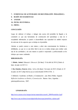 7. EVIDENCIAS DE ACTIVIDADES DE RECUPERACIÓN PEDAGÓGICA
8. BUZÓN DE SUGERENCIAS
9. ANEXOS
10. FECHA DE ENTREGA
11. FIRMA
CONCLUSIÓN
Luego de elaborar el trabajo e indagar más acerca del portafolio he llegado a la
conclusión es que una herramienta de construcción del aprendizaje a más de ir
recopilando información, se puede ir desarrollando una capacidad de análisis respecto
de cada uno de los aspectos que se trabaja en el portafolio.
Además se puede conocer a uno mismo y saber más concretamente las fortalezas y
debilidades, ya que no es una labor fácil si uno no se dedica tiempo para realizar cada
una de las actividades y de esta manera se puede ir mejorando y perfeccionando en los
trabajos que vamos realizando.
BIBLIOGRAFÍA
1. Zabala, Antoni. Educacert. Educacert. [En línea] 15 de abril de 2010. [Citado el:
lunes de junio de 2017.] 1.
2. Rey Sánchez, Ernesto. helvia. helvia. [En línea] 5 de enero de 2015. [Citado el: 25
de junio de 2017.] http://helvia.uco.es/xmlui/handle/10396/12764. 2.
3. Reflexión Académica en Diseño y Comunicación . [aut. libro] Melisa Aagaard.
Reflexión Académica en Diseño y Comunicación . Buenos Aires, Argentina. :
palermopublicaciones, 2007.
LINKOGRAFÍA
http://www.unizar.es/ice/images/stories/materiales/curso61_2009/Portafolio-I.pdf
http://www.uaa.mx/direcciones/dgdp/defaa/descargas/portafolios_triptico.pdf
 