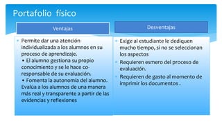 Portafolio físico
Ventajas
 Permite dar una atención
individualizada a los alumnos en su
proceso de aprendizaje.
• El alumno gestiona su propio
conocimiento y se le hace co-
responsable de su evaluación.
• Fomenta la autonomía del alumno.
Evalúa a los alumnos de una manera
más real y transparente a partir de las
evidencias y reflexiones
Desventajas
 Exige al estudiante le dediquen
mucho tiempo, si no se seleccionan
los aspectos
 Requieren esmero del proceso de
evaluación.
 Requieren de gasto al momento de
imprimir los documentos .
 
