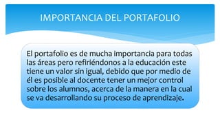 El portafolio es de mucha importancia para todas
las áreas pero refiriéndonos a la educación este
tiene un valor sin igual, debido que por medio de
él es posible al docente tener un mejor control
sobre los alumnos, acerca de la manera en la cual
se va desarrollando su proceso de aprendizaje.
IMPORTANCIA DEL PORTAFOLIO
 