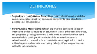  Según Lyons (1999), Gatica, Orea y Vega (2007) identifican el portafolio
como estrategia evaluativa y como una herramienta para atender los
procesos del conocimiento
 Para Paulson y Meyer (1991) definen el portafolio como una colección
intencional de los trabajos de un estudiante, la cual exhibe sus esfuerzos,
sus progresos y sus logros en una o más áreas. La colección debe ser el
resultado de la participación intencional de los estudiantes en la
selección de los contenidos de su portafolio, debe explicar los criterios
utilizados para realizar esta selección, y debe justificar los procesos de
reflexión del estudiante.
DEFINICIONES
 