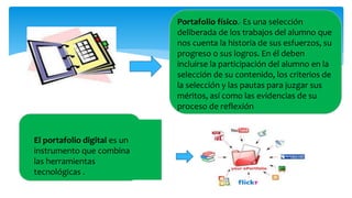 Portafolio físico.- Es una selección
deliberada de los trabajos del alumno que
nos cuenta la historia de sus esfuerzos, su
progreso o sus logros. En él deben
incluirse la participación del alumno en la
selección de su contenido, los criterios de
la selección y las pautas para juzgar sus
méritos, así como las evidencias de su
proceso de reflexión
El portafolio digital es un
instrumento que combina
las herramientas
tecnológicas .
 