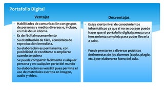 Portafolio Digital
Ventajas
 Habilidades de comunicación con grupos
de personas y medios diversos e, incluso,
en más de un idioma.
 Es de fácil almacenamiento
 Su distribución de fácil, económica de
reproducción inmediata.
 Su elaboración es permanente, con
posibilidad de reeditarse o ampliarse
cuando se quiera
 Se puede compartir fácilmente cualquier
persona y en cualquier parte del mundo
 Su elaboración es versátil pues permite el
uso de materiales escritos en imagen,
audio y video.
Desventajas
 Exige cierto nivel de conocimientos
informáticos ya que si no se poseen puede
hacer que el portafolio digital parezca una
herramienta compleja para poder llevarla
a cabo.
 Puede prestarse a diversas prácticas
deshonestas de los alumnos (copia, plagio,
etc.) por elaborarse fuera del aula.
 