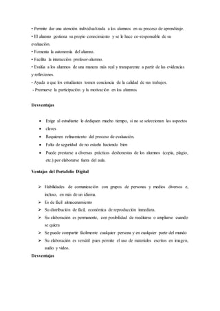 • Permite dar una atención individualizada a los alumnos en su proceso de aprendizaje.
• El alumno gestiona su propio conocimiento y se le hace co-responsable de su
evaluación.
• Fomenta la autonomía del alumno.
• Facilita la interacción profesor-alumno.
• Evalúa a los alumnos de una manera más real y transparente a partir de las evidencias
y reflexiones.
- Ayuda a que los estudiantes tomen conciencia de la calidad de sus trabajos.
- Promueve la participación y la motivación en los alumnos
Desventajas
 Exige al estudiante le dediquen mucho tiempo, si no se seleccionan los aspectos
 claves
 Requieren refinamiento del proceso de evaluación.
 Falta de seguridad de no estarlo haciendo bien
 Puede prestarse a diversas prácticas deshonestas de los alumnos (copia, plagio,
etc.) por elaborarse fuera del aula.
Ventajas del Portafolio Digital
 Habilidades de comunicación con grupos de personas y medios diversos e,
incluso, en más de un idioma.
 Es de fácil almacenamiento
 Su distribución de fácil, económica de reproducción inmediata.
 Su elaboración es permanente, con posibilidad de reeditarse o ampliarse cuando
se quiera
 Se puede compartir fácilmente cualquier persona y en cualquier parte del mundo
 Su elaboración es versátil pues permite el uso de materiales escritos en imagen,
audio y video.
Desventajas
 