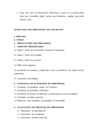  Exige cierto nivel de conocimientos informáticos ya que si no se poseen puede
hacer que el portafolio digital parezca una herramienta compleja para poder
llevarla a cabo.
ESTRUCTURA DEL PORTAFOLIO DEL ESTUDIANTE
1. PORTADA
2. ÍNDICE
3. PRESENTACIÓN DEL PORTAFOLIO
4. ASPECTOS PRELIMINARES
4.1. Misión y Visión de la Universidad Nacional de Chimborazo.
4.2. Misión y Visión de la Facultad.
4.3. Misión y Visión de la Carrera.
4.4. Sílabo de la Asignatura.
4.4. Declaración de acuerdos y compromisos éticos y socialización del sílabo (acta de
compromiso)
4.5. Autorretrato del estudiante.
5. EVIDENCIAS DE ACTIVIDADES DE APRENDIZAJE
5.1. Actividades de aprendizaje asistido por el profesor
5.2. Actividades de aprendizaje colaborativo:
5.3. Actividades de prácticas de aplicación y experimentación de los aprendizajes:
5.4. Actividades de trabajo autónomo:
5.5. Reflexiones sobre actividades de aprendizaje de cada unidad.
6. EVALUACIÓN DEL PROCESOS DE APRENDIZAJE
6.1. Instrumentos de autoevaluación.
6.2. Instrumentos de coevaluación.
6.3. Instrumentos de heteroevaluación
 