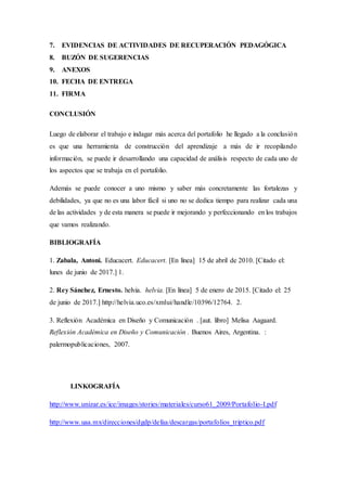 7. EVIDENCIAS DE ACTIVIDADES DE RECUPERACIÓN PEDAGÓGICA
8. BUZÓN DE SUGERENCIAS
9. ANEXOS
10. FECHA DE ENTREGA
11. FIRMA
CONCLUSIÓN
Luego de elaborar el trabajo e indagar más acerca del portafolio he llegado a la conclusión
es que una herramienta de construcción del aprendizaje a más de ir recopilando
información, se puede ir desarrollando una capacidad de análisis respecto de cada uno de
los aspectos que se trabaja en el portafolio.
Además se puede conocer a uno mismo y saber más concretamente las fortalezas y
debilidades, ya que no es una labor fácil si uno no se dedica tiempo para realizar cada una
de las actividades y de esta manera se puede ir mejorando y perfeccionando en los trabajos
que vamos realizando.
BIBLIOGRAFÍA
1. Zabala, Antoni. Educacert. Educacert. [En línea] 15 de abril de 2010. [Citado el:
lunes de junio de 2017.] 1.
2. Rey Sánchez, Ernesto. helvia. helvia. [En línea] 5 de enero de 2015. [Citado el: 25
de junio de 2017.] http://helvia.uco.es/xmlui/handle/10396/12764. 2.
3. Reflexión Académica en Diseño y Comunicación . [aut. libro] Melisa Aagaard.
Reflexión Académica en Diseño y Comunicación . Buenos Aires, Argentina. :
palermopublicaciones, 2007.
LINKOGRAFÍA
http://www.unizar.es/ice/images/stories/materiales/curso61_2009/Portafolio-I.pdf
http://www.uaa.mx/direcciones/dgdp/defaa/descargas/portafolios_triptico.pdf
 