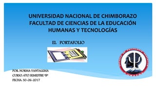 UNIVERSIDAD NACIONAL DE CHIMBORAZO
FACULTAD DE CIENCIAS DE LA EDUCACIÓN
HUMANAS Y TECNOLOGÍAS
EL PORTAFOLIO
POR: NORMA YANTALEMA
CURSO: 6TO SEMESTRE “B”
FECHA: 30-06-2017
 
