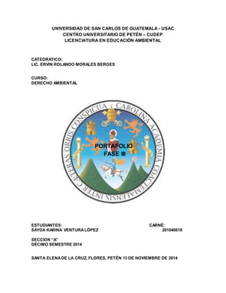 UNIVERSIDAD DE SAN CARLOS DE GUATEMALA - USAC
CENTRO UNIVERSITARIO DE PETÉN – CUDEP
LICENCIATURA EN EDUCACIÓN AMBIENTAL
CATEDRATICO:
LIC. ERVIN ROLANDO MORALES BERGES
CURSO:
DERECHO AMBIENTAL
PORTAFOLIO
FASE III
ESTUDIANTES: CARNÉ:
SAYDA KARINA VENTURALÓPEZ 201040618
SECCION “A”
DÉCIMO SEMESTRE 2014
SANTA ELENADE LA CRUZ, FLORES, PETÉN 13 DE NOVIEMBRE DE 2014
 